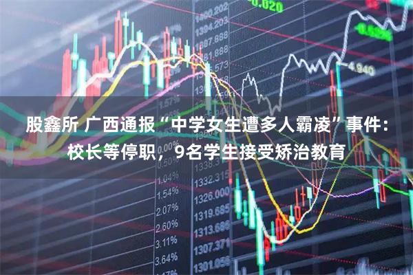 股鑫所 广西通报“中学女生遭多人霸凌”事件：校长等停职，9名学生接受矫治教育