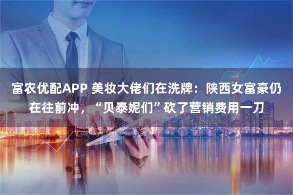 富农优配APP 美妆大佬们在洗牌：陕西女富豪仍在往前冲，“贝泰妮们”砍了营销费用一刀