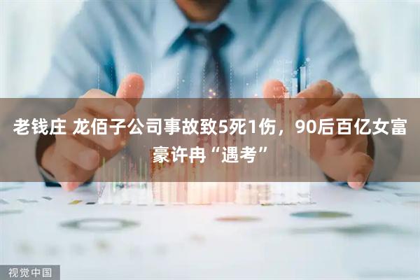 老钱庄 龙佰子公司事故致5死1伤，90后百亿女富豪许冉“遇考”