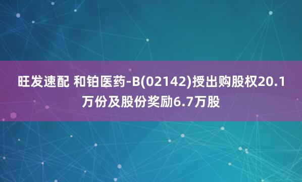 旺发速配 和铂医药-B(02142)授出购股权20.1万份及股份奖励6.7万股