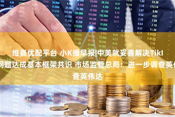 维嘉优配平台 小K播早报|中美就妥善解决TikIok问题达成基本框架共识 市场监管总局：进一步调查英伟达