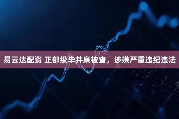 易云达配资 正部级毕井泉被查，涉嫌严重违纪违法