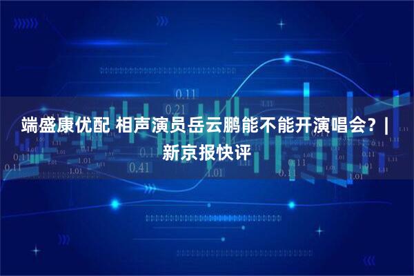 端盛康优配 相声演员岳云鹏能不能开演唱会？| 新京报快评