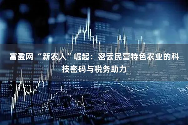 富盈网 “新农人”崛起：密云民营特色农业的科技密码与税务助力