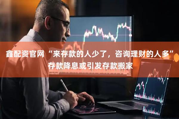 鑫配资官网 “来存款的人少了，咨询理财的人多” 存款降息或引发存款搬家