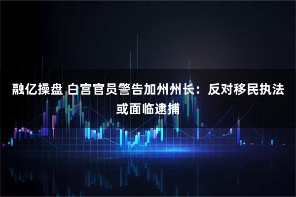 融亿操盘 白宫官员警告加州州长：反对移民执法或面临逮捕