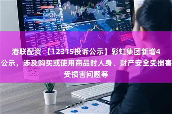港联配资 【12315投诉公示】彩虹集团新增4件投诉公示，涉及购买或使用商品时人身、财产安全受损害问题等