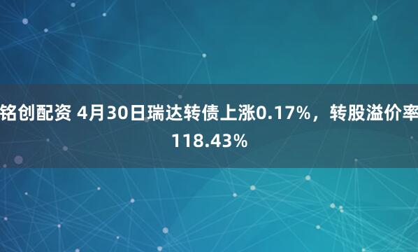 铭创配资 4月30日瑞达转债上涨0.17%，转股溢价率118.43%