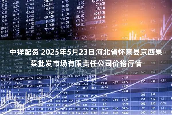 中祥配资 2025年5月23日河北省怀来县京西果菜批发市场有限责任公司价格行情
