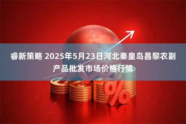 睿新策略 2025年5月23日河北秦皇岛昌黎农副产品批发市场价格行情