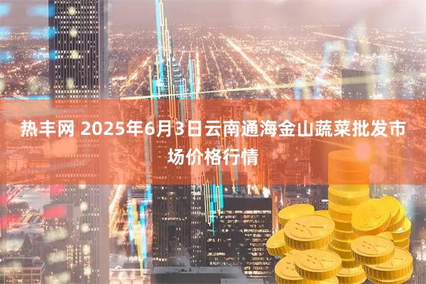 热丰网 2025年6月3日云南通海金山蔬菜批发市场价格行情