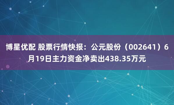 博星优配 股票行情快报：公元股份（002641）6月19日主力资金净卖出438.35万元