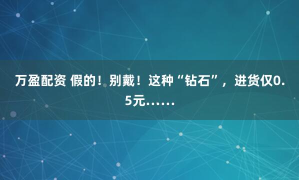 万盈配资 假的！别戴！这种“钻石”，进货仅0.5元……