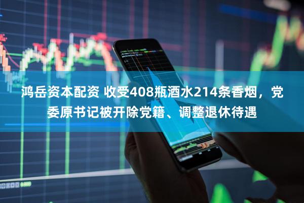 鸿岳资本配资 收受408瓶酒水214条香烟，党委原书记被开除党籍、调整退休待遇