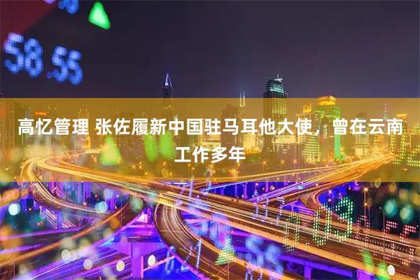 高忆管理 张佐履新中国驻马耳他大使，曾在云南工作多年