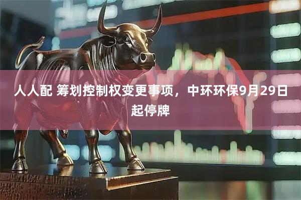 人人配 筹划控制权变更事项，中环环保9月29日起停牌