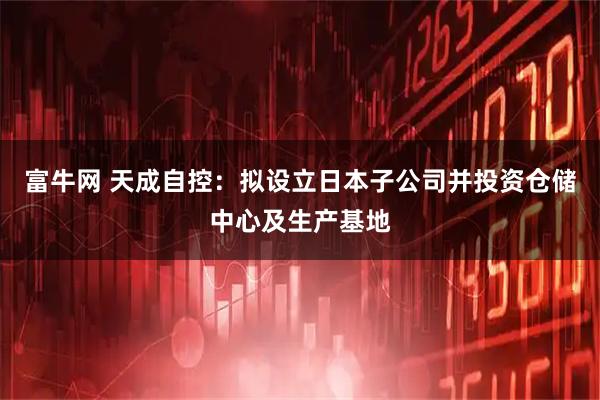 富牛网 天成自控：拟设立日本子公司并投资仓储中心及生产基地