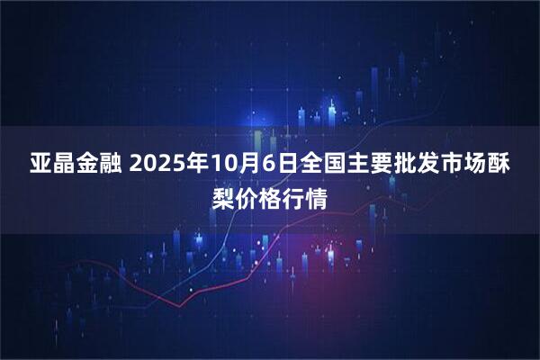 亚晶金融 2025年10月6日全国主要批发市场酥梨价格行情