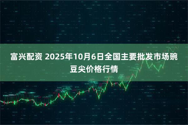 富兴配资 2025年10月6日全国主要批发市场豌豆尖价格行情