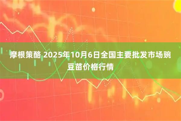 摩根策酪 2025年10月6日全国主要批发市场豌豆苗价格行情