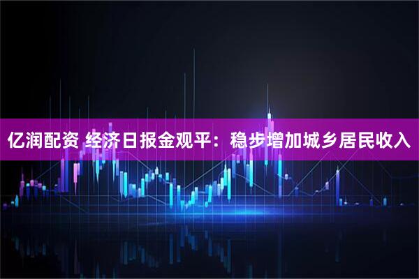 亿润配资 经济日报金观平：稳步增加城乡居民收入