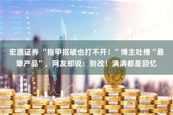 宏源证券 “指甲抠破也打不开！”博主吐槽“最犟产品”，网友却说：别改！满满都是回忆