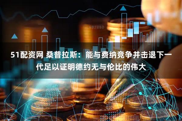 51配资网 桑普拉斯:能与费纳竞争并击退下一代足以证明德约无与伦比的伟大