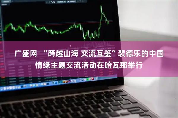 广盛网 “跨越山海 交流互鉴”裴德乐的中国情缘主题交流活动在哈瓦那举行