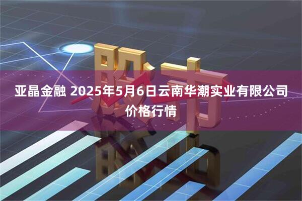 亚晶金融 2025年5月6日云南华潮实业有限公司价格行情