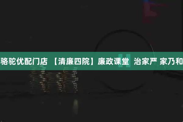 骆驼优配门店 【清廉四院】廉政课堂  治家严 家乃和