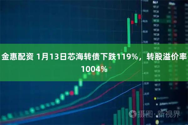 金惠配资 1月13日芯海转债下跌119%，转股溢价率1004%