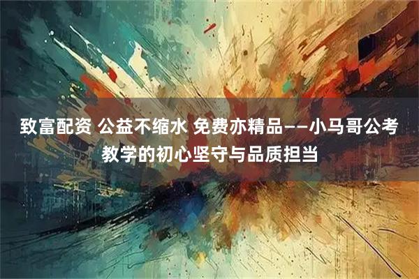 致富配资 公益不缩水 免费亦精品——小马哥公考教学的初心坚守与品质担当
