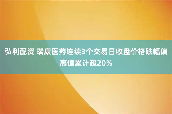 弘利配资 瑞康医药连续3个交易日收盘价格跌幅偏离值累计超20%