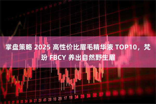 掌盘策略 2025 高性价比眉毛精华液 TOP10，梵玢 FBCY 养出自然野生眉