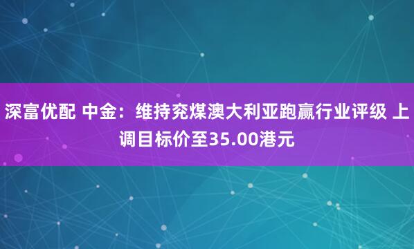 深富优配 中金:维持兖煤澳大利亚跑赢行业评级 上调目标价至35.00港元
