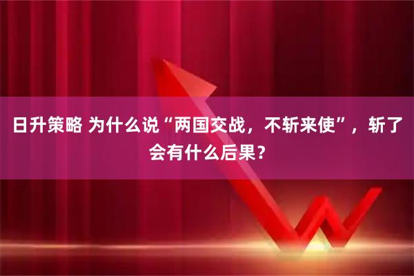 日升策略 为什么说“两国交战，不斩来使”，斩了会有什么后果？