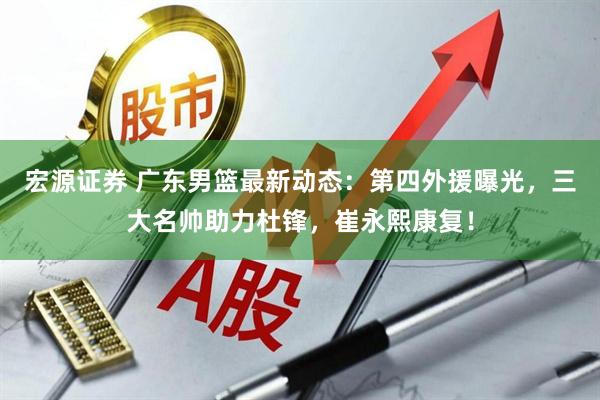 宏源证券 广东男篮最新动态：第四外援曝光，三大名帅助力杜锋，崔永熙康复！