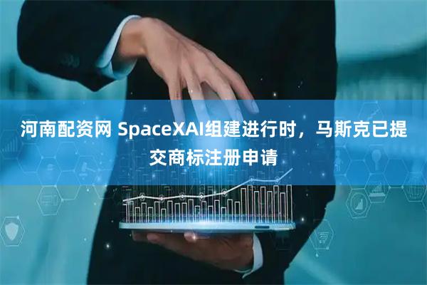 河南配资网 SpaceXAI组建进行时，马斯克已提交商标注册申请