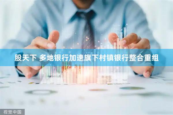 股天下 多地银行加速旗下村镇银行整合重组