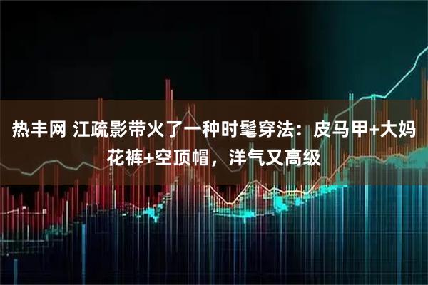 热丰网 江疏影带火了一种时髦穿法：皮马甲+大妈花裤+空顶帽，洋气又高级