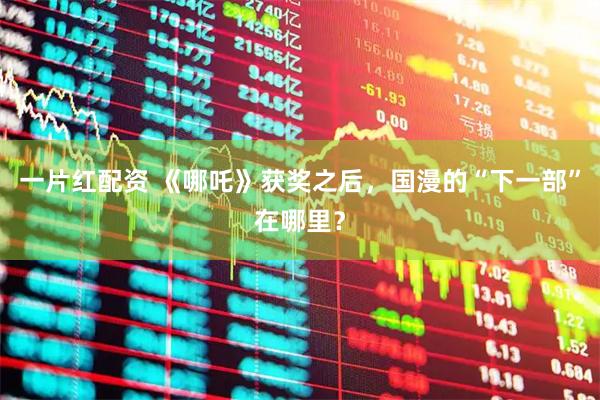 一片红配资 《哪吒》获奖之后，国漫的“下一部”在哪里？